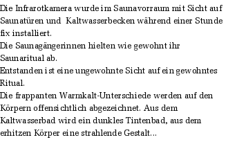 Die Infrarotkamera wurde im Saunavorraum mit Sicht auf Saunatren und  Kaltwasserbecken whrend einer Stunde fix installiert. 
Die Saunagngerinnen hielten wie gewohnt ihr Saunaritual ab. 
Entstanden ist eine ungewohnte Sicht auf ein gewohntes Ritual. 
Die frappanten Warmkalt-Unterschiede werden auf den Krpern offensichtlich abgezeichnet. Aus dem Kaltwasserbad wird ein dunkles Tintenbad, aus dem erhitzen Krper eine strahlende Gestalt...