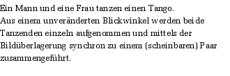 Ein Mann und eine Frau tanzen einen Tango.
Aus einem unvernderten Blickwinkel werden beide Tanzenden einzeln aufgenommen und mittels der Bildberlagerung synchron zu einem (scheinbaren) Paar zusammengefhrt.