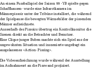 An einem Fussballspiel der Saison 99 -YB spielte gegen Schaffhausen- wurde eine Infrarotkamera im Mnnerpissoir unter der Tribne installiert, die whrend der Spielpause die bewegten Wrmebilder der pissenden Mnner aufzeichnete. 
Ausserhalb des Pissoirs bertrug ein Kontrollmonitor die Szenen direkt an die Betrachter und Benutzer. 
Eine Clique junger Buben machte sich ein Spiel aus der ungewohnten Situation und inszenierte ungefragt ein ausgelassenes Action- Pissing.

Die Videoaufzeichnung wurde whrend der Ausstellung im Aufnahmeort an die Pisswand projiziert.