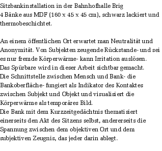 Sitzbankinstallation in der Bahnhofhalle Brig
4 Bnke aus MDF (160 x 45 x 45 cm), schwarz lackiert und thermobeschichtet.

An einem ffentlichen Ort erwartet man Neutralitt und Anonymitt. Von Subjekten zeugende Rckstande- und sei es nur fremde Krperwrme- kann Irritation auslsen. 
Das Sprbare wird in dieser Arbeit sichtbar gemacht. 
Die Schnittstelle zwischen Mensch und Bank- die Bankoberflche- fungiert als Indikator des Kontaktes zwischen Subjekt und Objekt und visualisiert die Krperwrme als temporres Bild. 
Die Bank mit dem Kurzzeitgedchtnis thematisiert einerseits den Akt des Sitzens selbst, andererseits die Spannung zwischen dem objektiven Ort und dem subjektiven Zeugnis, das jeder darin ablegt.