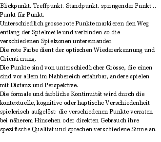 Blickpunkt. Treffpunkt. Standpunkt. springender Punkt... Punkt fr Punkt.
Unterschiedlich grosse rote Punkte markieren den Weg entlang der Spielmeile und verbinden so die verschiedenen Spielzonen untereinander. 
Die rote Farbe dient der optischen Wiedererkennung und Orientierung.  
Die Punkte sind von unterschiedlicher Grsse, die einen sind vor allem im Nahbereich erfahrbar, andere spielen mit Distanz und Perspektive. 
Die formale und farbliche Kontinuitt wird durch die kontextuelle, kognitive oder haptische Verschiedenheit spielerisch aufgelst: die verschiedenen Punkte verraten bei nherem Hinsehen oder direkten Gebrauch ihre spezifische Qualitt und sprechen verschiedene Sinne an.