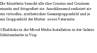 Die Knstlerin besucht alle ihre Cousins und Cousinen einzeln und fotografiert sie. Anschliessend realisiert sie ein virtuelles, synthetisches Gesamtgruppenbild und je ein Gruppenbild der Mutter- sowie Vaterseite.  

2 Einblicke in die Mixed Media Installation in der Galerie Schtzenlaube in Visp

