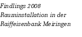Findlings 2008
Rauminstallation in der Raiffeisenbank Meiringen