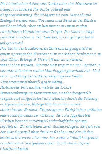 Die historischen Arten, eine Garbe oder eine Heuburdi zu tragen, faszinieren: Die Garbe scheint eine Krpererweiterung der Trgerin zu sein. Mensch und Erntegut werden eins, Volumen und Gewicht der Brden sind beachtlich, aber stehen immer in einem realen, handelbaren Verhltnis zum Trger. Der Mensch trgt sein Hab und Gut in den Speicher, wo es gut geschtzt gelagert wird. 
Das Motiv der traditionellen Ernteeinbringung steht in einem spannenden Kontrast zum modernen Bankweses, in dem Gter, Betrge & Werte oft nur noch virtuell verschoben werden. Wir sind weit weg von einer Realitt, in der man mit einem realen Mt Roggen gerechnet hat.  Und doch sind Fragmente dieser vergangenen Zeit in Visperterminen berall gegenwrtig...
Historische Fotomotive, welche die lokale Ernteteeinbringung thematisieren, werden freigestellt, vergrssert aufgerastert und erhalten durch die Setzung auf geometrische, farbige Flchen einen neuen abstrahierten Kontext. Die polygonen Farbflchen entfalten eine raumdynamische Wirkung, die schrggefhrten Flchen knnen assoziativ landschaftliche Bezge herstellen.  Es entstehen zwei  Raumcollagen, die sich von der Wand partiell ber die Glasflchen und den Boden erstrecken und so nicht nur den Raum bildhaft bespielen, sondern auch den gewnschten  Sichtschutz auf der Glasfront bieten. 