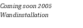 Coming soon 2005
Wandinstallation