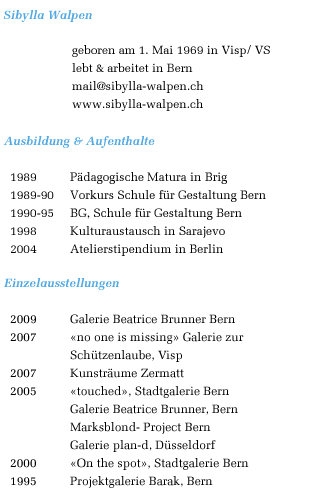 Sibylla Walpen
geboren am 1. Mai 1969 in Visp/ VS
lebt & arbeitet in Bern
sibylla.walpen@gmx.ch
www.sibylla-walpen.ch
Ausbildung & Aufenthalte
1989 Pdagogische Matura in Brig
1989-90 Vorkurs Schule fr Gestaltung Bern
1990-95 BG, Schule fr Gestaltung Bern
1998 Kulturaustausch in Sarajevo
2004 Atelierstipendium in Berlin
Einzelausstellungen
2007 Kunstrume Zermatt
2005 touched, Stadtgalerie Bern
Galerie Beatrice Brunner, Bern
Marksblond- Project Bern
Galerie plan-d, Dsseldorf
2000 On the spot, Stadtgalerie Bern
1995 Projektgalerie Barak, Bern
Gruppenausstellungen
2005 Foto kann alles Weihnachtsausstellung
Kunstmuseum Bern
2004 Weihnachtsausstellung Kunsthalle &
PROGR Bern
2003 EX VOTO- Ausstellung, Galerie
Schtzenlaube, Visp
Weihnachtsausstellung Kunsthalle Bern
2002 Balsam- Exhibition der Fussballseele,
Helmhaus Zrich
Babuschka, SGBK-Ausstellung
Foyer, Kunsthalle Basel
2001 loopool, Kaskadenkondensator Basel
Belle Usine Fully
2000 Blescht, Kunstrume Zermatt
Weihnachtsausstellung Kunsthalle Bern
1999 Body in pieces, Poste d`art contemporain,
Fribourg
Galerie Matze & Schtzenlaube, Brig & Visp
Weihnachtsausstellung Kunsthalle Bern
1997 Weihnachtsausstellung Kunsthalle Bern
1996 JWK- Kongress, palais de congres, Montreux
Multiple, Galerie Barak, Bern
1995 Diplomausstellung, Vidmar Areal, Bern
Semaine internationale de vido, Genve